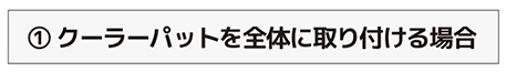 ① クーラーパットを全体に取り付ける場合